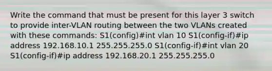 Write the command that must be present for this layer 3 switch to provide inter-VLAN routing between the two VLANs created with these commands: S1(config)#int vlan 10 S1(config-if)#ip address 192.168.10.1 255.255.255.0 S1(config-if)#int vlan 20 S1(config-if)#ip address 192.168.20.1 255.255.255.0