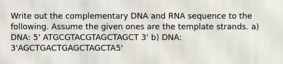 Write out the complementary DNA and RNA sequence to the following. Assume the given ones are the template strands. a) DNA: 5' ATGCGTACGTAGCTAGCT 3' b) DNA: 3'AGCTGACTGAGCTAGCTA5'