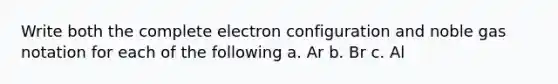 Write both the complete electron configuration and noble gas notation for each of the following a. Ar b. Br c. Al