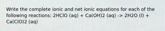 Write the complete ionic and net ionic equations for each of the following reactions: 2HClO (aq) + Ca(OH)2 (aq) -> 2H2O (l) + Ca(ClO)2 (aq)