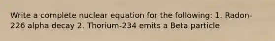 Write a complete nuclear equation for the following: 1. Radon-226 alpha decay 2. Thorium-234 emits a Beta particle