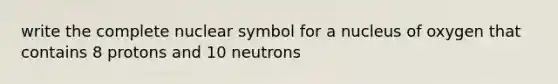 write the complete nuclear symbol for a nucleus of oxygen that contains 8 protons and 10 neutrons