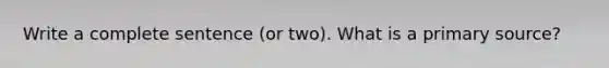 Write a complete sentence (or two). What is a primary source?