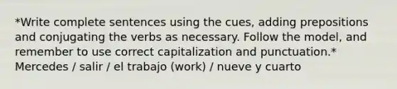 *Write complete sentences using the cues, adding prepositions and conjugating the verbs as necessary. Follow the model, and remember to use correct capitalization and punctuation.* Mercedes / salir / el trabajo (work) / nueve y cuarto