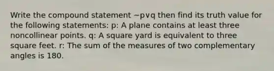 Write the compound statement ~p∨q then find its truth value for the following statements: p: A plane contains at least three noncollinear points. q: A square yard is equivalent to three square feet. r: The sum of the measures of two complementary angles is 180.