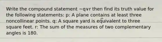 Write the compound statement ~q∨r then find its truth value for the following statements: p: A plane contains at least three noncollinear points. q: A square yard is equivalent to three square feet. r: The sum of the measures of two complementary angles is 180.