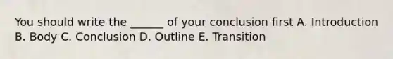 You should write the ______ of your conclusion first A. Introduction B. Body C. Conclusion D. Outline E. Transition