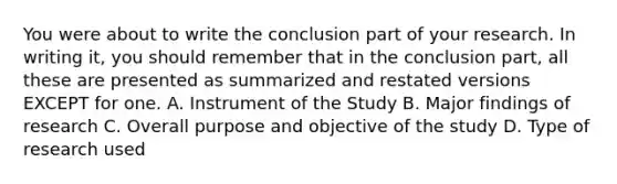 You were about to write the conclusion part of your research. In writing it, you should remember that in the conclusion part, all these are presented as summarized and restated versions EXCEPT for one. A. Instrument of the Study B. Major findings of research C. Overall purpose and objective of the study D. Type of research used