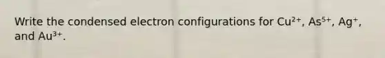 Write the condensed electron configurations for Cu²⁺, As⁵⁺, Ag⁺, and Au³⁺.