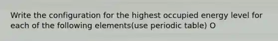 Write the configuration for the highest occupied energy level for each of the following elements(use periodic table) O