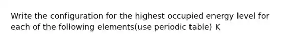 Write the configuration for the highest occupied energy level for each of the following elements(use periodic table) K