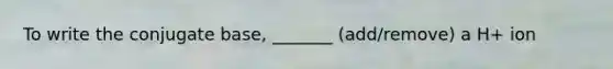 To write the conjugate base, _______ (add/remove) a H+ ion