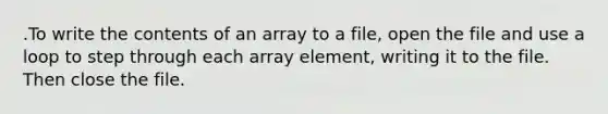 .To write the contents of an array to a file, open the file and use a loop to step through each array element, writing it to the file. Then close the file.