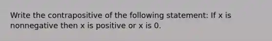 Write the contrapositive of the following statement: If x is nonnegative then x is positive or x is 0.