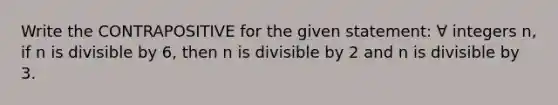 Write the CONTRAPOSITIVE for the given statement: ∀ integers n, if n is divisible by 6, then n is divisible by 2 and n is divisible by 3.