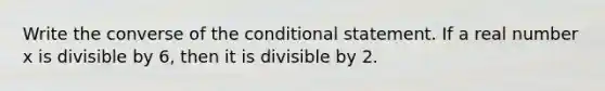 Write the converse of the conditional statement. If a real number x is divisible by 6, then it is divisible by 2.