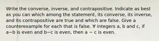 Write the converse, inverse, and contrapositive. Indicate as best as you can which among the statement, its converse, its inverse, and its contrapositive are true and which are false. Give a counterexample for each that is false. ∀ integers a, b and c, if a−b is even and b−c is even, then a − c is even.