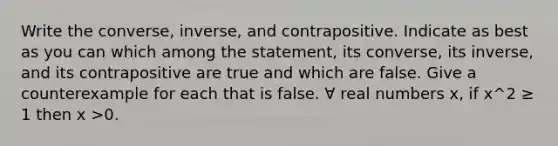 Write the converse, inverse, and contrapositive. Indicate as best as you can which among the statement, its converse, its inverse, and its contrapositive are true and which are false. Give a counterexample for each that is false. ∀ real numbers x, if x^2 ≥ 1 then x >0.