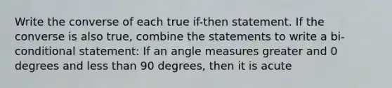 Write the converse of each true if-then statement. If the converse is also true, combine the statements to write a bi-conditional statement: If an angle measures greater and 0 degrees and less than 90 degrees, then it is acute