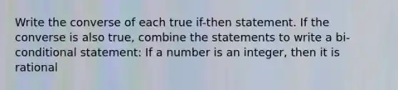 Write the converse of each true if-then statement. If the converse is also true, combine the statements to write a bi-conditional statement: If a number is an integer, then it is rational