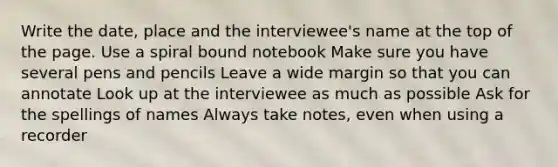 Write the date, place and the interviewee's name at the top of the page. Use a spiral bound notebook Make sure you have several pens and pencils Leave a wide margin so that you can annotate Look up at the interviewee as much as possible Ask for the spellings of names Always take notes, even when using a recorder