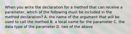 When you write the declaration for a method that can receive a parameter, which of the following must be included in the method declaration? A. the name of the argument that will be used to call the method B. a local name for the parameter C. the data type of the parameter D. two of the above