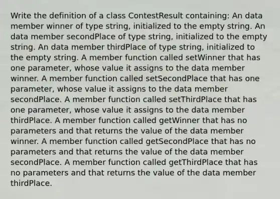 Write the definition of a class ContestResult containing: An data member winner of type string, initialized to the empty string. An data member secondPlace of type string, initialized to the empty string. An data member thirdPlace of type string, initialized to the empty string. A member function called setWinner that has one parameter, whose value it assigns to the data member winner. A member function called setSecondPlace that has one parameter, whose value it assigns to the data member secondPlace. A member function called setThirdPlace that has one parameter, whose value it assigns to the data member thirdPlace. A member function called getWinner that has no parameters and that returns the value of the data member winner. A member function called getSecondPlace that has no parameters and that returns the value of the data member secondPlace. A member function called getThirdPlace that has no parameters and that returns the value of the data member thirdPlace.