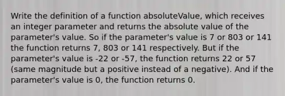 Write the definition of a function absoluteValue, which receives an integer parameter and returns the absolute value of the parameter's value. So if the parameter's value is 7 or 803 or 141 the function returns 7, 803 or 141 respectively. But if the parameter's value is -22 or -57, the function returns 22 or 57 (same magnitude but a positive instead of a negative). And if the parameter's value is 0, the function returns 0.