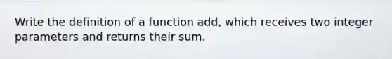 Write the definition of a function add, which receives two integer parameters and returns their sum.