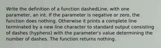 Write the definition of a function dashedLine, with one parameter, an int. If the parameter is negative or zero, the function does nothing. Otherwise it prints a complete line terminated by a new line character to standard output consisting of dashes (hyphens) with the parameter's value determining the number of dashes. The function returns nothing.