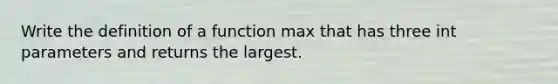 Write the definition of a function max that has three int parameters and returns the largest.