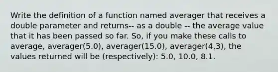 Write the definition of a function named averager that receives a double parameter and returns-- as a double -- the average value that it has been passed so far. So, if you make these calls to average, averager(5.0), averager(15.0), averager(4,3), the values returned will be (respectively): 5.0, 10.0, 8.1.