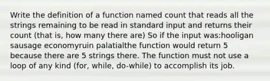 Write the definition of a function named count that reads all the strings remaining to be read in standard input and returns their count (that is, how many there are) So if the input was:hooligan sausage economyruin palatialthe function would return 5 because there are 5 strings there. The function must not use a loop of any kind (for, while, do-while) to accomplish its job.