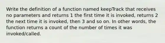 Write the definition of a function named keepTrack that receives no parameters and returns 1 the first time it is invoked, returns 2 the next time it is invoked, then 3 and so on. In other words, the function returns a count of the number of times it was invoked/called.