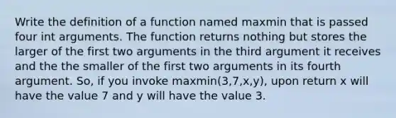 Write the definition of a function named maxmin that is passed four int arguments. The function returns nothing but stores the larger of the first two arguments in the third argument it receives and the the smaller of the first two arguments in its fourth argument. So, if you invoke maxmin(3,7,x,y), upon return x will have the value 7 and y will have the value 3.