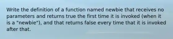 Write the definition of a function named newbie that receives no parameters and returns true the first time it is invoked (when it is a "newbie"), and that returns false every time that it is invoked after that.