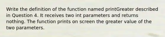 Write the definition of the function named printGreater described in Question 4. It receives two int parameters and returns nothing. The function prints on screen the greater value of the two parameters.