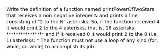 Write the definition of a function named printPowerOfTwoStars that receives a non-negative integer N and prints a line consisting of "2 to the N" asterisks. So, if the function received 4 it would print 2 to the 4 asterisks, that is, 16 asterisks: **************** and if it received 0 it would print 2 to the 0 (i.e. 1) asterisks: * The function must not use a loop of any kind (for, while, do-while) to accomplish its job.