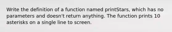 Write the definition of a function named printStars, which has no parameters and doesn't return anything. The function prints 10 asterisks on a single line to screen.