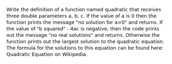 Write the definition of a function named quadratic that receives three double parameters a, b, c. If the value of a is 0 then the function prints the message "no solution for a=0" and returns. If the value of "b squared" - 4ac is negative, then the code prints out the message "no real solutions" and returns. Otherwise the function prints out the largest solution to the quadratic equation. The formula for the solutions to this equation can be found here: Quadratic Equation on Wikipedia.