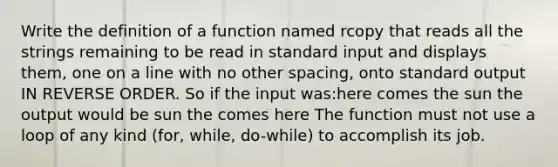 Write the definition of a function named rcopy that reads all the strings remaining to be read in standard input and displays them, one on a line with no other spacing, onto standard output IN REVERSE ORDER. So if the input was:here comes the sun the output would be sun the comes here The function must not use a loop of any kind (for, while, do-while) to accomplish its job.