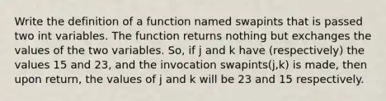 Write the definition of a function named swapints that is passed two int variables. The function returns nothing but exchanges the values of the two variables. So, if j and k have (respectively) the values 15 and 23, and the invocation swapints(j,k) is made, then upon return, the values of j and k will be 23 and 15 respectively.