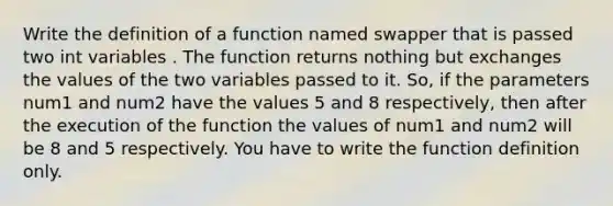 Write the definition of a function named swapper that is passed two int variables . The function returns nothing but exchanges the values of the two variables passed to it. So, if the parameters num1 and num2 have the values 5 and 8 respectively, then after the execution of the function the values of num1 and num2 will be 8 and 5 respectively. You have to write the function definition only.