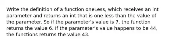 Write the definition of a function oneLess, which receives an int parameter and returns an int that is one less than the value of the parameter. So if the parameter's value is 7, the function returns the value 6. If the parameter's value happens to be 44, the functions returns the value 43.