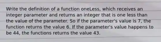 Write the definition of a function oneLess, which receives an integer parameter and returns an integer that is one less than the value of the parameter. So if the parameter's value is 7, the function returns the value 6. If the parameter's value happens to be 44, the functions returns the value 43.