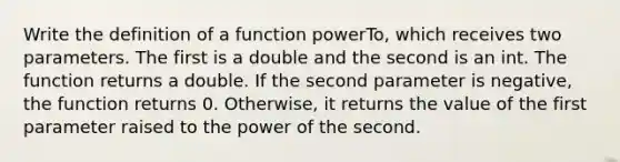 Write the definition of a function powerTo, which receives two parameters. The first is a double and the second is an int. The function returns a double. If the second parameter is negative, the function returns 0. Otherwise, it returns the value of the first parameter raised to the power of the second.