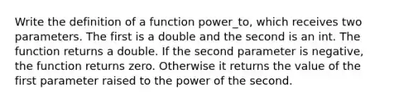 Write the definition of a function power_to, which receives two parameters. The first is a double and the second is an int. The function returns a double. If the second parameter is negative, the function returns zero. Otherwise it returns the value of the first parameter raised to the power of the second.