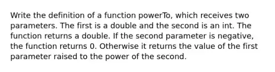 Write the definition of a function powerTo, which receives two parameters. The first is a double and the second is an int. The function returns a double. If the second parameter is negative, the function returns 0. Otherwise it returns the value of the first parameter raised to the power of the second.