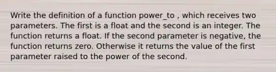 Write the definition of a function power_to , which receives two parameters. The first is a float and the second is an integer. The function returns a float. If the second parameter is negative, the function returns zero. Otherwise it returns the value of the first parameter raised to the power of the second.