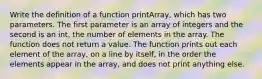 Write the definition of a function printArray, which has two parameters. The first parameter is an array of integers and the second is an int, the number of elements in the array. The function does not return a value. The function prints out each element of the array, on a line by itself, in the order the elements appear in the array, and does not print anything else.